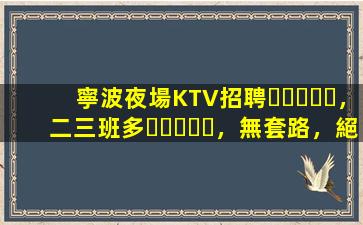 寧波夜場KTV招聘，二三班多，無套路，絕對靠譜多賺